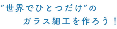 ”世界でひとつだけ”のガラス細工を作ろう！